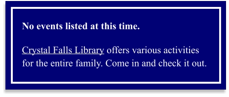 No events listed at this time.  Crystal Falls Library offers various activities for the entire family. Come in and check it out.